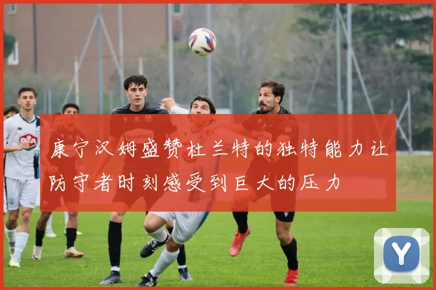 康宁汉姆盛赞杜兰特的独特能力让防守者时刻感受到巨大的压力