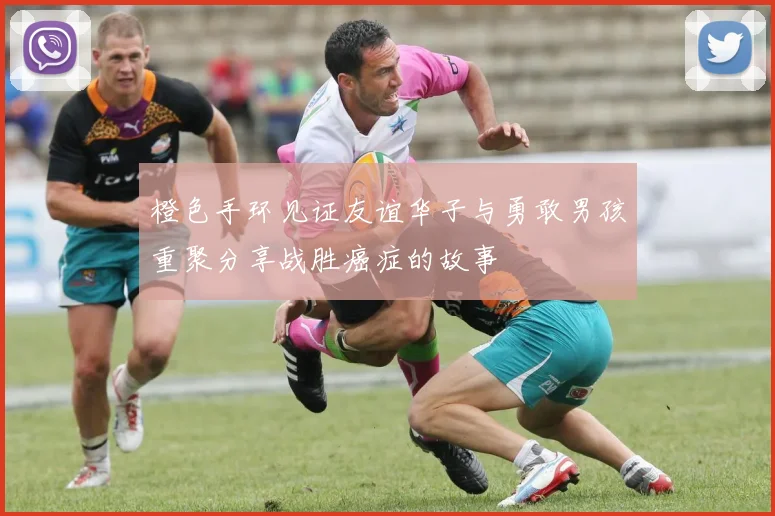 橙色手环见证友谊华子与勇敢男孩重聚分享战胜癌症的故事