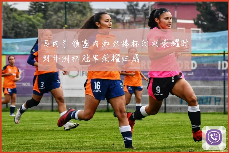 马内引领塞内加尔捧杯时刻荣耀时刻非洲杯冠军荣耀归属