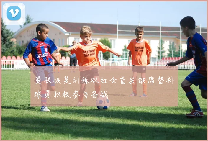 曼联恢复训练双红会首发缺席替补球员积极参与备战