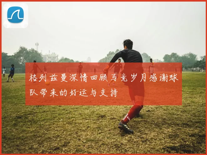 格列兹曼深情回顾马竞岁月感谢球队带来的好运与支持