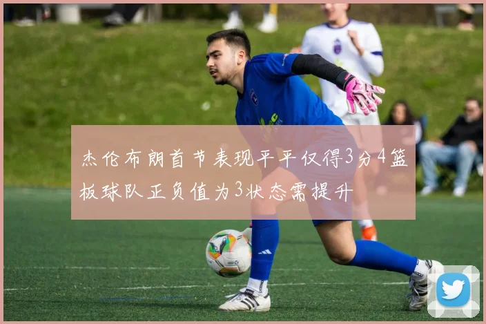 杰伦布朗首节表现平平仅得3分4篮板球队正负值为3状态需提升