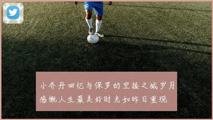 小乔丹回忆与保罗的空接之城岁月感慨人生最美好时光如昨日重现
