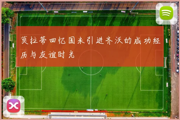莫拉蒂回忆国米引进齐沃的成功经历与友谊时光