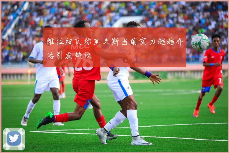 维拉纽瓦称里夫斯当前实力超越乔治引发热议