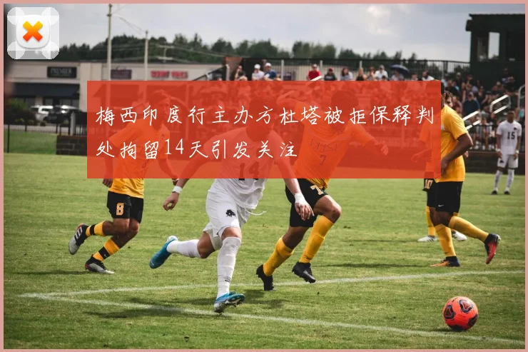 梅西印度行主办方杜塔被拒保释判处拘留14天引发关注