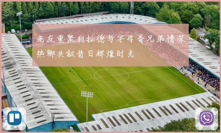 老友重聚利拉德与字母哥兄弟情深热聊共叙昔日辉煌时光