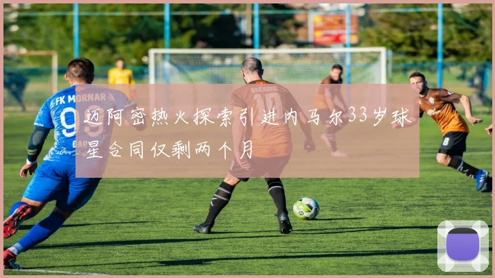 迈阿密热火探索引进内马尔33岁球星合同仅剩两个月