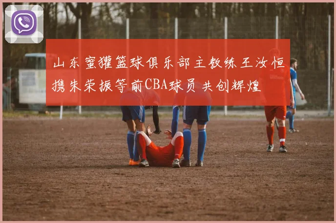 山东蜜獾篮球俱乐部主教练王汝恒携朱荣振等前CBA球员共创辉煌