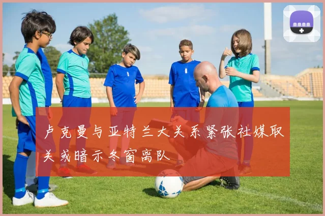 卢克曼与亚特兰大关系紧张社媒取关或暗示冬窗离队