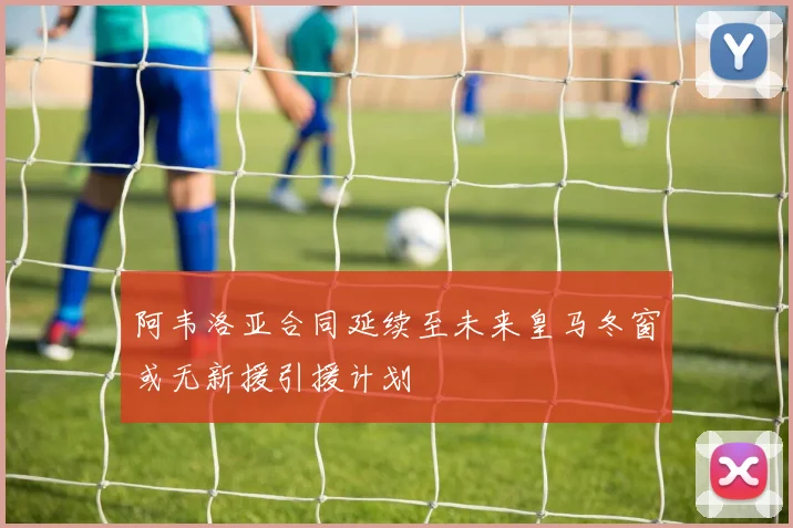 阿韦洛亚合同延续至未来皇马冬窗或无新援引援计划