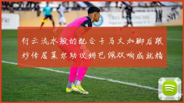 行云流水般的配合卡马文加脚后跟妙传居莱尔助攻姆巴佩双响成就精彩瞬间