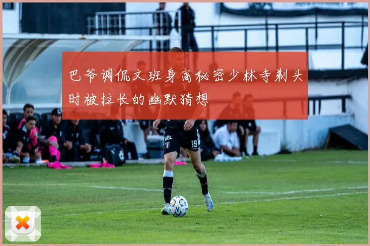 巴爷调侃文班身高秘密少林寺剃头时被拉长的幽默猜想