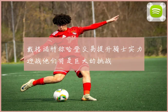 戴格诺特称哈登交易提升骑士实力迎战他们将是巨大的挑战