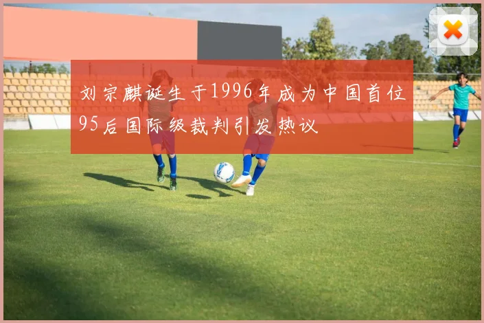 刘宗麒诞生于1996年成为中国首位95后国际级裁判引发热议