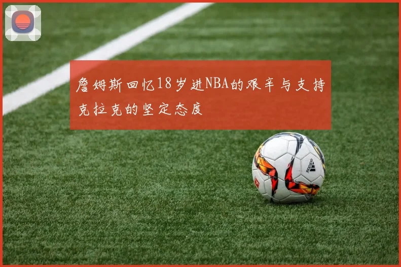 詹姆斯回忆18岁进NBA的艰辛与支持克拉克的坚定态度