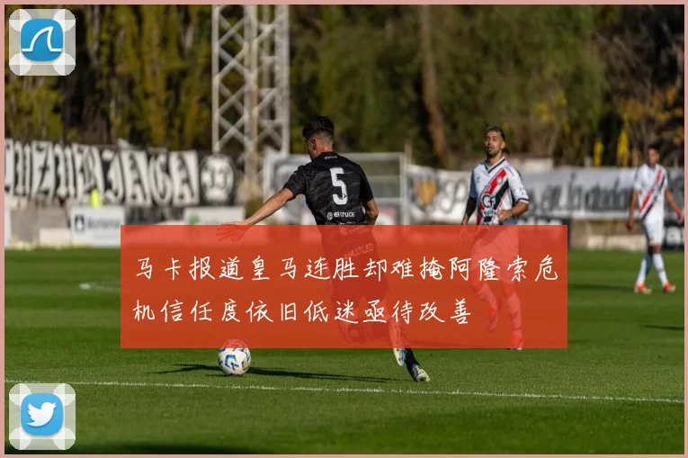 马卡报道皇马连胜却难掩阿隆索危机信任度依旧低迷亟待改善