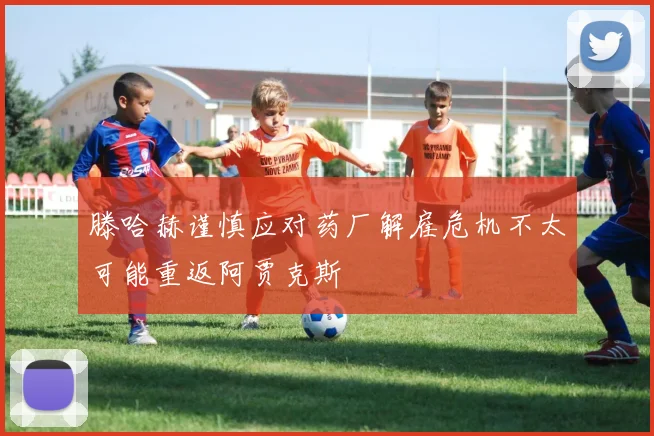 滕哈赫谨慎应对药厂解雇危机不太可能重返阿贾克斯