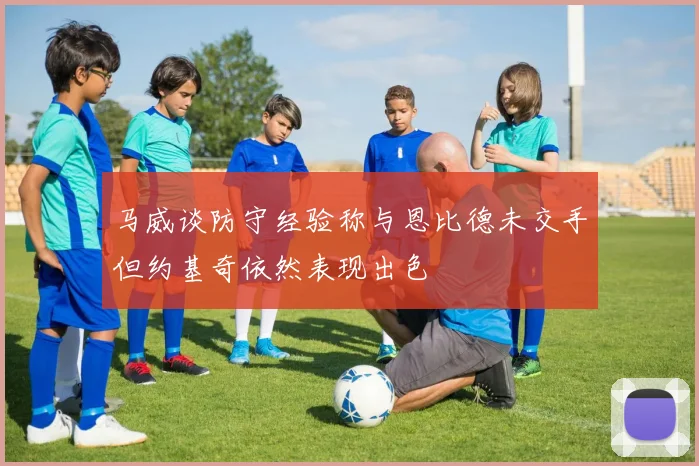 马威谈防守经验称与恩比德未交手但约基奇依然表现出色