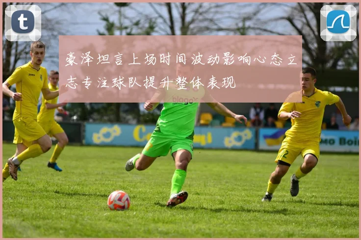 豪泽坦言上场时间波动影响心态立志专注球队提升整体表现