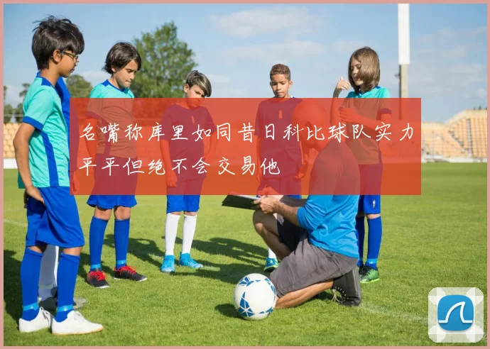 名嘴称库里如同昔日科比球队实力平平但绝不会交易他