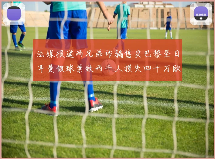 法媒报道两兄弟诈骗售卖巴黎圣日耳曼假球票致两千人损失四十万欧元