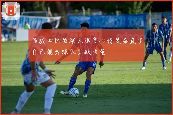 马威回忆被湖人退货心情复杂直言自己能为球队贡献力量