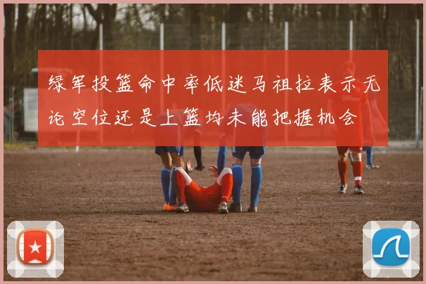 绿军投篮命中率低迷马祖拉表示无论空位还是上篮均未能把握机会