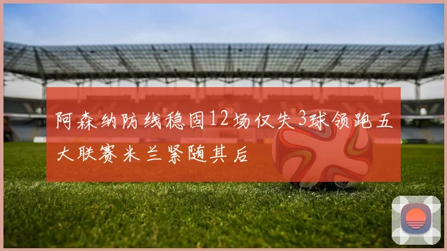 阿森纳防线稳固12场仅失3球领跑五大联赛米兰紧随其后