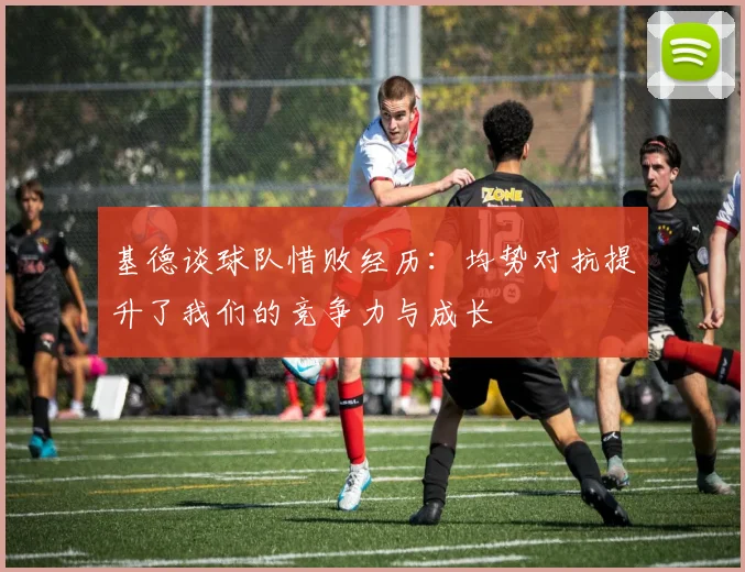 基德谈球队惜败经历：均势对抗提升了我们的竞争力与成长