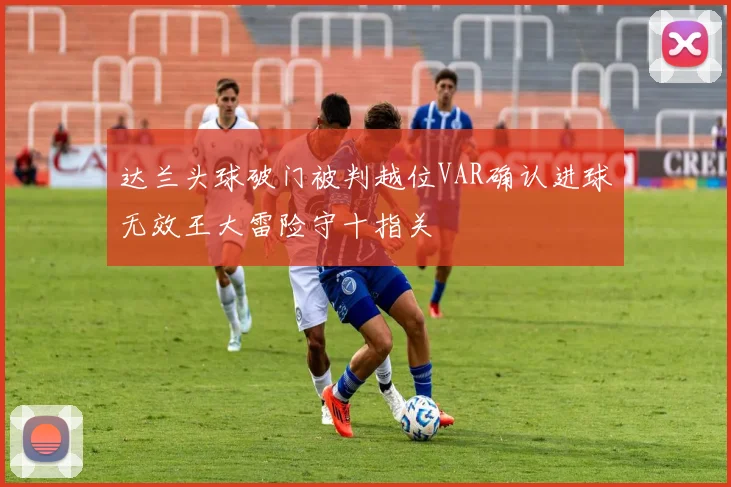 达兰头球破门被判越位VAR确认进球无效王大雷险守十指关