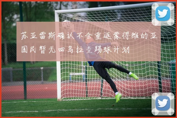 苏亚雷斯确认不会重返蒙得维的亚国民暂无回乌拉圭踢球计划