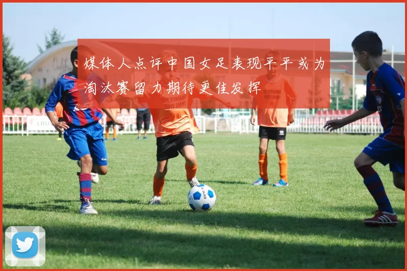 媒体人点评中国女足表现平平或为淘汰赛留力期待更佳发挥