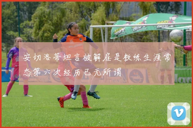 安切洛蒂坦言被解雇是教练生涯常态第六次经历已无所谓