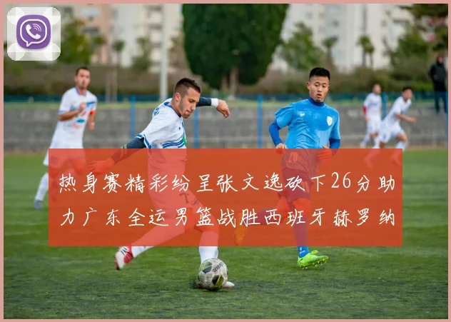 热身赛精彩纷呈张文逸砍下26分助力广东全运男篮战胜西班牙赫罗纳队