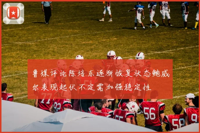 鲁媒评论陈培东逐渐恢复状态鲍威尔表现起伏不定需加强稳定性