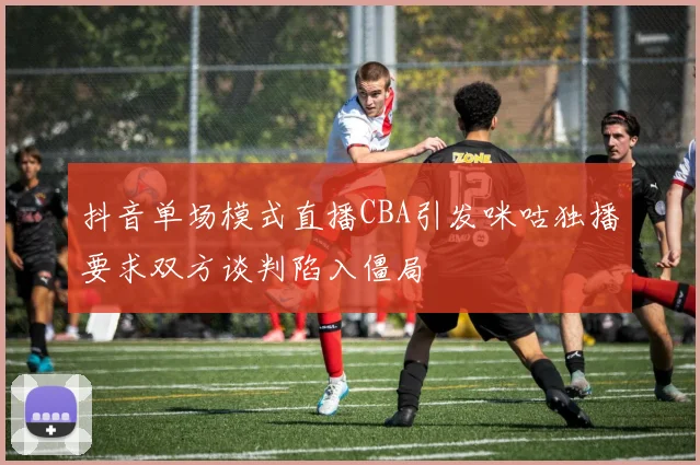 抖音单场模式直播CBA引发咪咕独播要求双方谈判陷入僵局