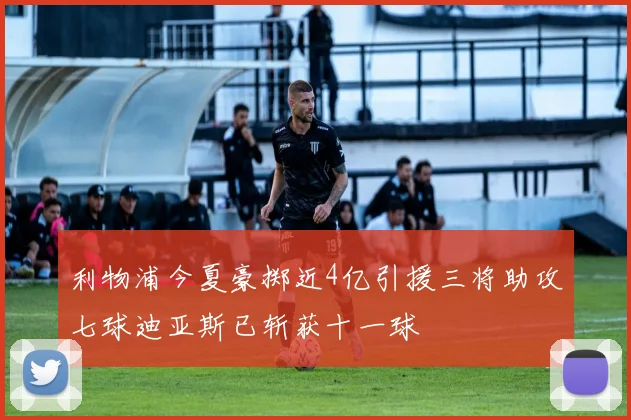 利物浦今夏豪掷近4亿引援三将助攻七球迪亚斯已斩获十一球