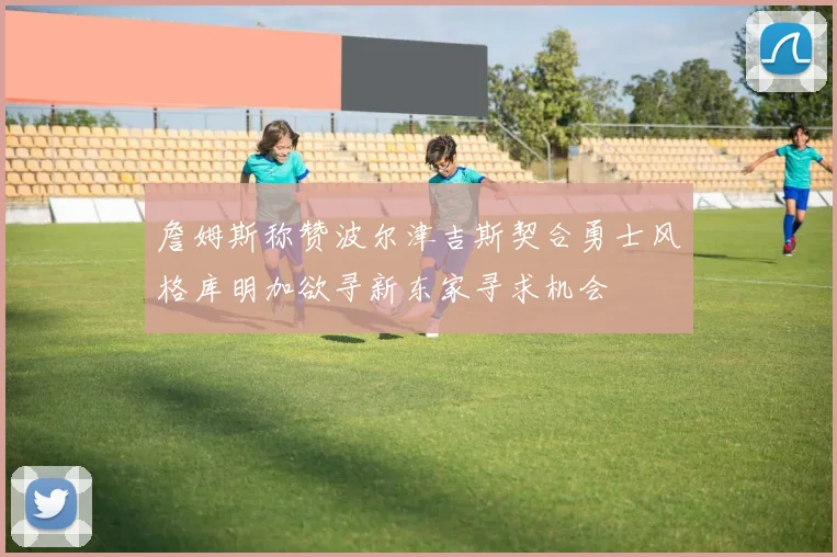 詹姆斯称赞波尔津吉斯契合勇士风格库明加欲寻新东家寻求机会